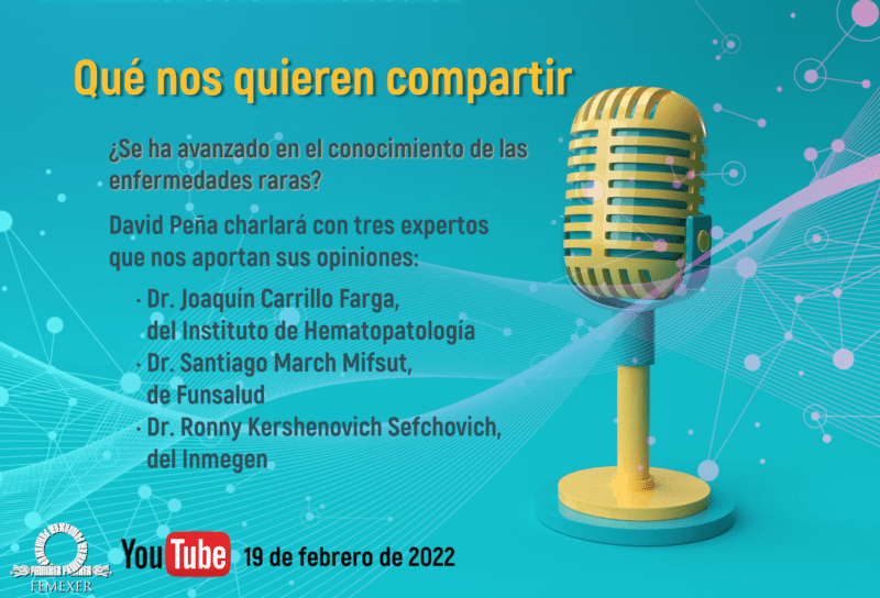 Panel «¿Qué Nos Quieren Comentar»     Viernes 18 de febrero vía YouTube de FEMEXER (https://youtu.be/xQT2NYrYGrU)     ¿Se ha avanzado en el conocimiento de las enfermedades raras? Tres investigadores expertos, el Dr. Joaquín Carrillo Farga del Instituto de Hematopatología, el Dr. Santiago March Mifsut de la Fundación Mexicana para la Salud (Funsalud) y el Dr. Ronny Kershenovich Sefchovich del Instituto Nacional de Medicina Genómica (Inmegen), conversan con el Lic. David Peña Castillo, presidente de FEMEXER.