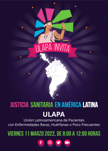 Simposio «Justicia Sanitaria en América Latina», en coordinación con ULAPA (Unión Latinoamericana de Pacientes con Enfermedades Raras)     Viernes 11 de marzo de 8 A.M. a 12 P.M. vía las redes sociales de ULAPA (https://www.facebook.com/unionulapa)     Las organizaciones sombrilla más importantes de Latinomérica se dan cita para discutir el derrotero de la comunidad latinoamericana de personas con enfermedades raras, las expectativas, obstáculos y los caminos en común que debermos desarrollar para ser un centro de referencia mundial en estos temas de salud.